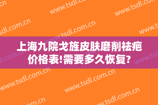 上海九院戈旌皮肤磨削祛疤价格表!需要多久恢复?