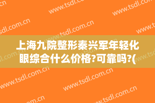上海九院整形秦兴军年轻化眼综合什么价格?可靠吗?(上海第九医院眼部整形)