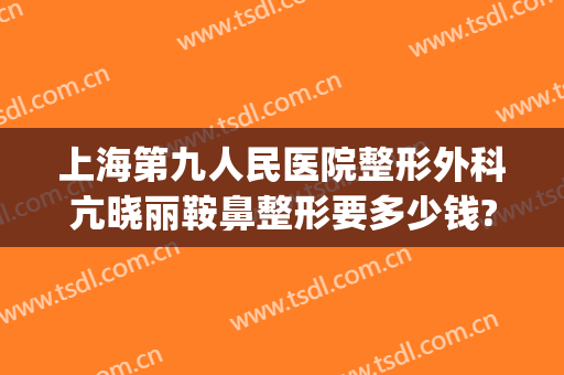 上海第九人民医院整形外科亢晓丽鞍鼻整形要多少钱?需要多久恢复?(上海九院隆鼻整形价格)