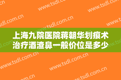 上海九院医院蒋朝华划痕术治疗酒渣鼻一般价位是多少钱?可靠吗?