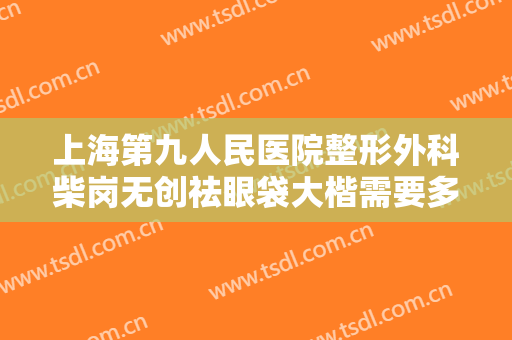 上海第九人民医院整形外科柴岗无创祛眼袋大楷需要多少费用?效果怎么样?