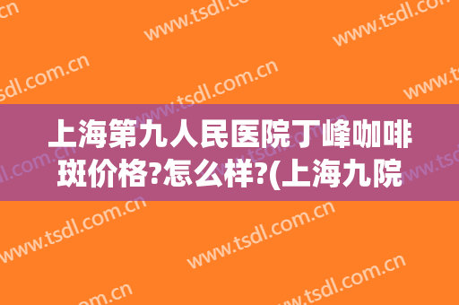 上海第九人民医院丁峰咖啡斑价格?怎么样?(上海九院治疗咖啡斑)