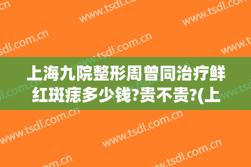 上海九院整形周曾同治疗鲜红斑痣多少钱?贵不贵?(上海九院鲜红斑痣收费)