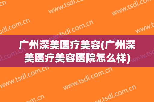 广州深美医疗美容(广州深美医疗美容医院怎么样)