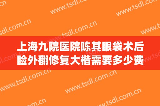 上海九院医院陈其眼袋术后睑外翻修复大楷需要多少费用?贵不贵?(上海第九医院做眼袋)
