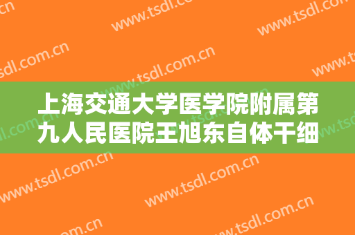 上海交通大学医学院附属第九人民医院王旭东自体干细胞隆胸什么价格?效果怎么样?