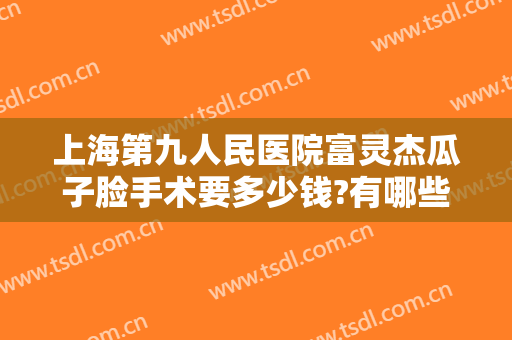 上海第九人民医院富灵杰瓜子脸手术要多少钱?有哪些优势?