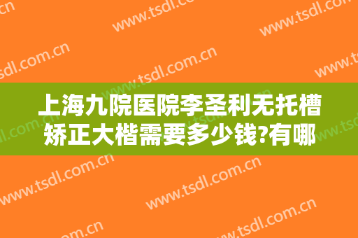 上海九院医院李圣利无托槽矫正大楷需要多少钱?有哪些优势?