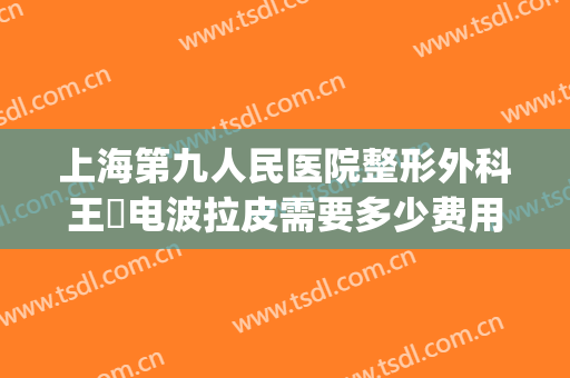上海第九人民医院整形外科王棽电波拉皮需要多少费用?可靠吗?(上海九院拉皮手术多少钱)
