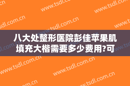 八大处整形医院彭佳苹果肌填充大楷需要多少费用?可靠吗?