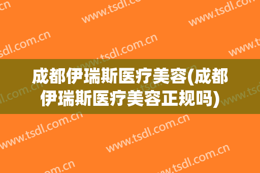 成都伊瑞斯医疗美容(成都伊瑞斯医疗美容正规吗)