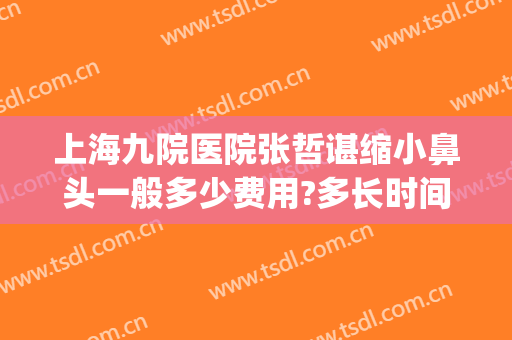 上海九院医院张哲谌缩小鼻头一般多少费用?多长时间恢复?(上海九院鼻头缩小多少钱)