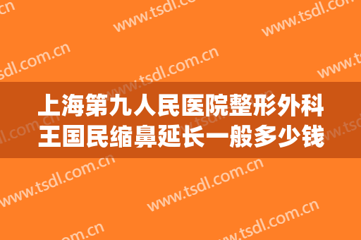 上海第九人民医院整形外科王国民缩鼻延长一般多少钱?怎么样?(上海复旦大学第九人民医院整形)
