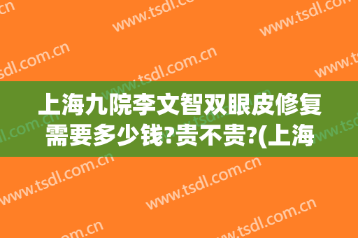 上海九院李文智双眼皮修复需要多少钱?贵不贵?(上海九院整形医院官网双眼皮多少钱)