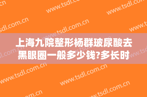 上海九院整形杨群玻尿酸去黑眼圈一般多少钱?多长时间恢复?(九院杨群双眼皮怎么样)