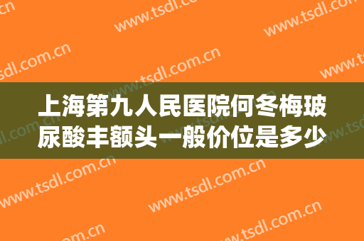 上海第九人民医院何冬梅玻尿酸丰额头一般价位是多少?靠谱吗?(上海九院玻尿酸丰唇)