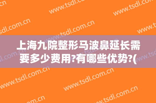上海九院整形马波鼻延长需要多少费用?有哪些优势?(上海九院整形鼻子多少钱)