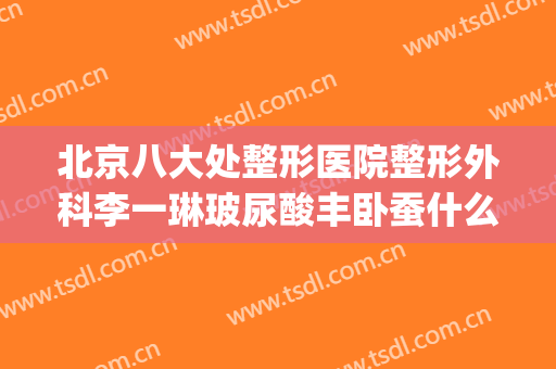 北京八大处整形医院整形外科李一琳玻尿酸丰卧蚕什么价格?好不好?(北京八大处整形医院 丰胸价格)