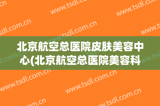 北京航空总医院皮肤美容中心(北京航空总医院美容科)