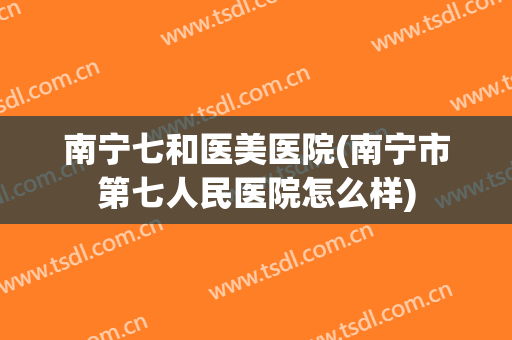 南宁七和医美医院(南宁市第七人民医院怎么样)