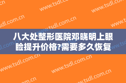 八大处整形医院邓晓明上眼睑提升价格?需要多久恢复?