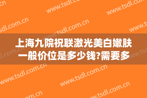 上海九院祝联激光美白嫩肤一般价位是多少钱?需要多久恢复?(上海第九人民医院激光祛斑多少钱)