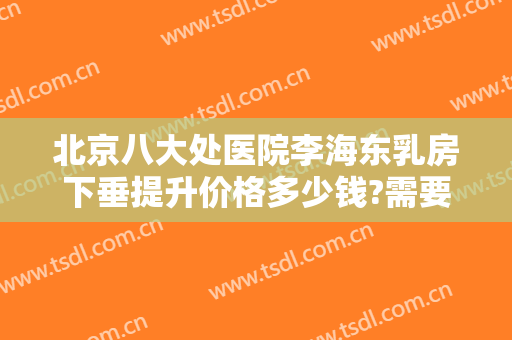 北京八大处医院李海东乳房下垂提升价格多少钱?需要多久恢复?