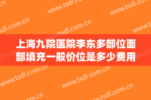 上海九院医院李东多部位面部填充一般价位是多少费用?贵不贵?(上海九院做全脸脂肪填充多少钱)
