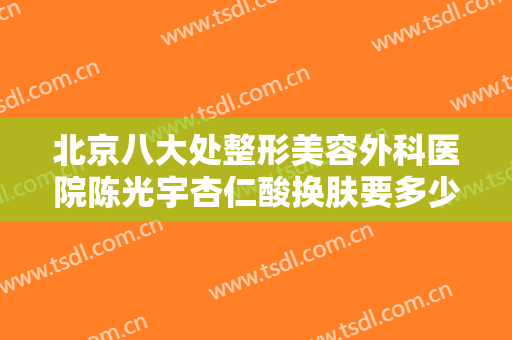 北京八大处整形美容外科医院陈光宇杏仁酸换肤要多少钱?好不好?