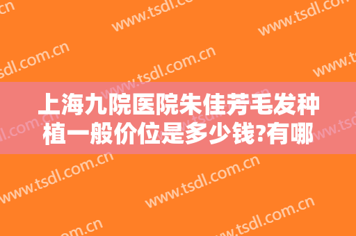 上海九院医院朱佳芳毛发种植一般价位是多少钱?有哪些优势?