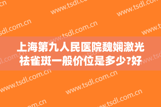 上海第九人民医院魏娴激光祛雀斑一般价位是多少?好不好?(上海医院激光祛斑价格)