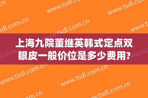 上海九院董继英韩式定点双眼皮一般价位是多少费用?需要多久恢复?(上海九院埋线双眼皮收费)