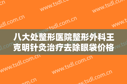 八大处整形医院整形外科王克明针灸治疗去除眼袋价格多少钱?有哪些优势?