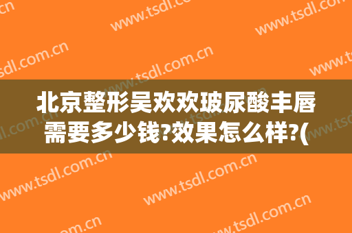 北京整形吴欢欢玻尿酸丰唇需要多少钱?效果怎么样?(上海玻尿酸丰唇需要多少钱)
