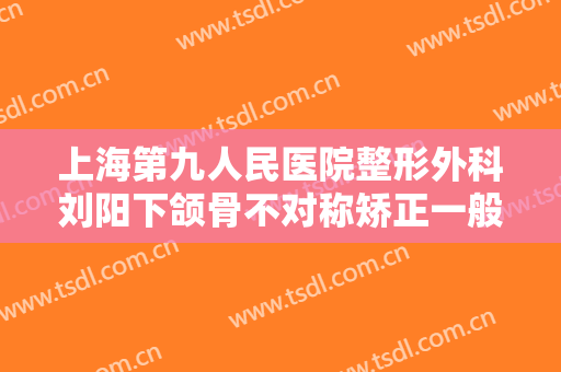 上海第九人民医院整形外科刘阳下颌骨不对称矫正一般多少费用?多长时间恢复?