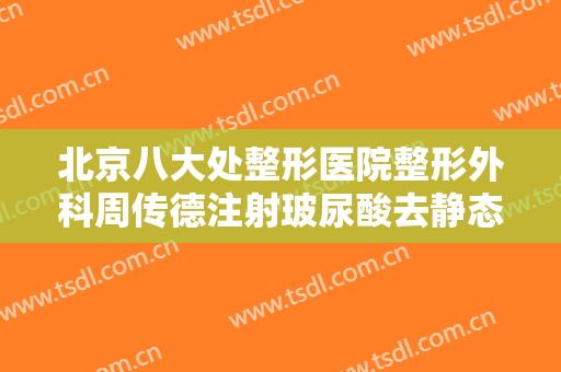 北京八大处整形医院整形外科周传德注射玻尿酸去静态纹什么价格?怎么样?