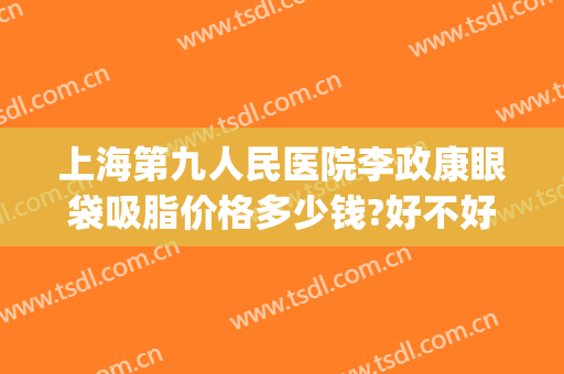 上海第九人民医院李政康眼袋吸脂价格多少钱?好不好?(上海第九人民医院做眼袋多少钱)