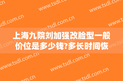 上海九院刘加强改脸型一般价位是多少钱?多长时间恢复?(上海九院换脸效果)
