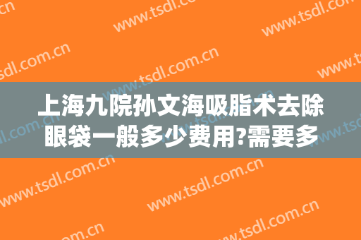 上海九院孙文海吸脂术去除眼袋一般多少费用?需要多久恢复?(上海九院做去眼袋手术最好的主任医生)