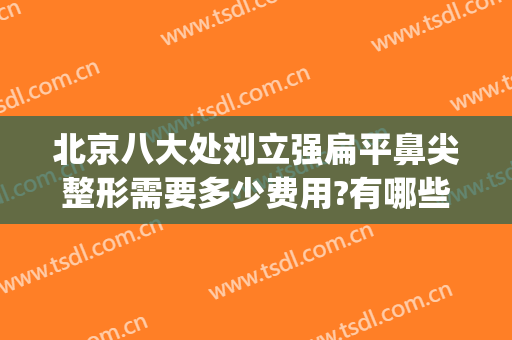 北京八大处刘立强扁平鼻尖整形需要多少费用?有哪些优势?(北京八大处鼻整形医生)