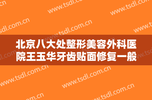 北京八大处整形美容外科医院王玉华牙齿贴面修复一般多少费用?有哪些优势?