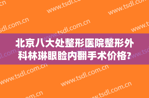 北京八大处整形医院整形外科林琳眼睑内翻手术价格?靠谱吗?(北京美容医院双眼皮)