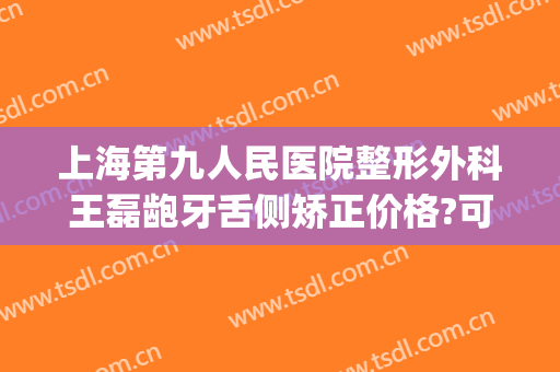 上海第九人民医院整形外科王磊龅牙舌侧矫正价格?可靠吗?(上海第九医院牙齿矫正价格表)