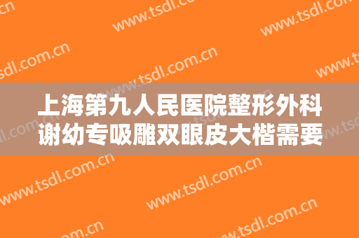 上海第九人民医院整形外科谢幼专吸雕双眼皮大楷需要多少钱?怎么样?
