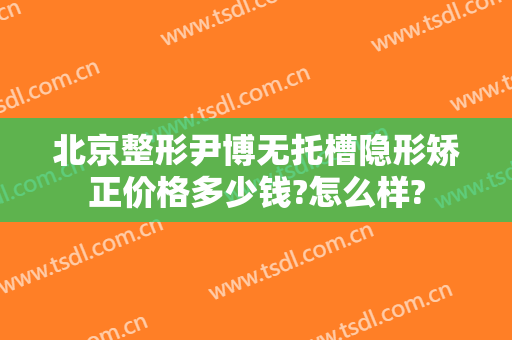 北京整形尹博无托槽隐形矫正价格多少钱?怎么样?
