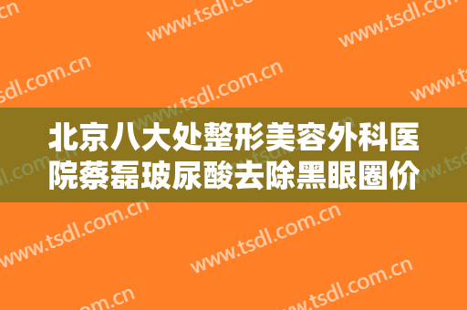 北京八大处整形美容外科医院蔡磊玻尿酸去除黑眼圈价格多少钱?可靠吗?