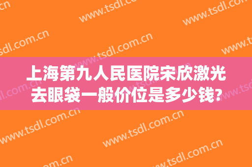 上海第九人民医院宋欣激光去眼袋一般价位是多少钱?效果怎么样?(上海第九整形美容医院做眼袋多少钱)
