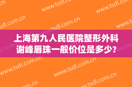 上海第九人民医院整形外科谢峰唇珠一般价位是多少?有哪些优势?(上海九院整形外科谢峰怎么样)