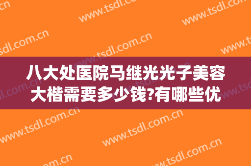八大处医院马继光光子美容大楷需要多少钱?有哪些优势?(北京八大处马继光怎么样)