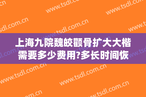 上海九院魏皎颧骨扩大大楷需要多少费用?多长时间恢复?(上海九院魏皎鼻综合怎么样)